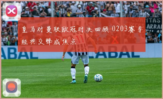 皇马对曼联欧冠对决回顾 0203赛季经典交锋成焦点