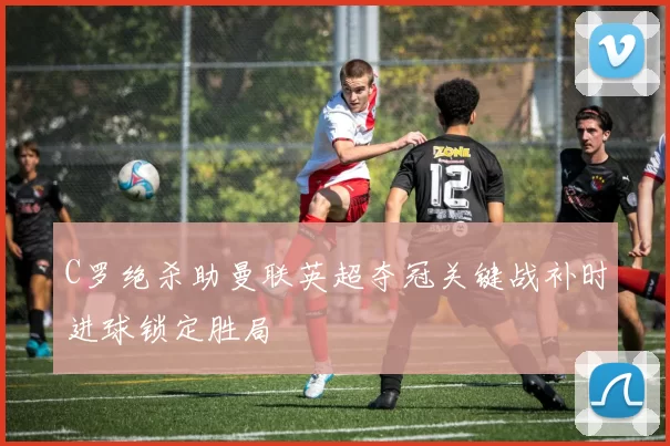 C罗绝杀助曼联英超夺冠关键战补时进球锁定胜局