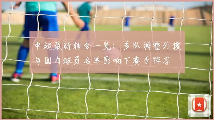中超最新转会一览:多队调整外援与国内球员名单影响下赛季阵容