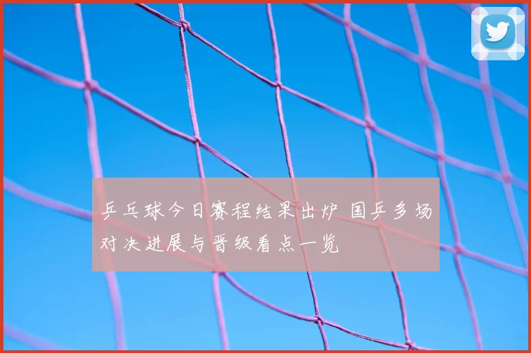 乒乓球今日赛程结果出炉 国乒多场对决进展与晋级看点一览