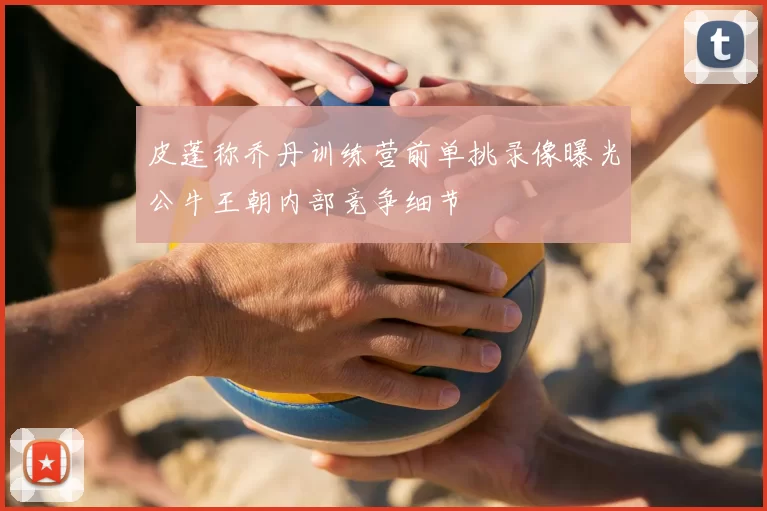 皮蓬称乔丹训练营前单挑录像曝光公牛王朝内部竞争细节