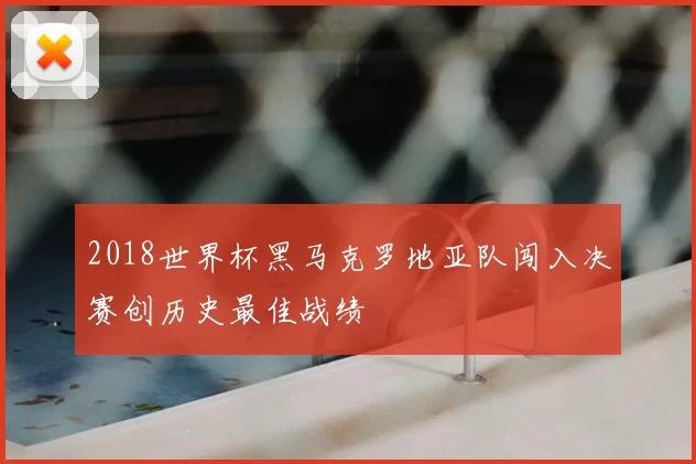 2018世界杯黑马克罗地亚队闯入决赛创历史最佳战绩
