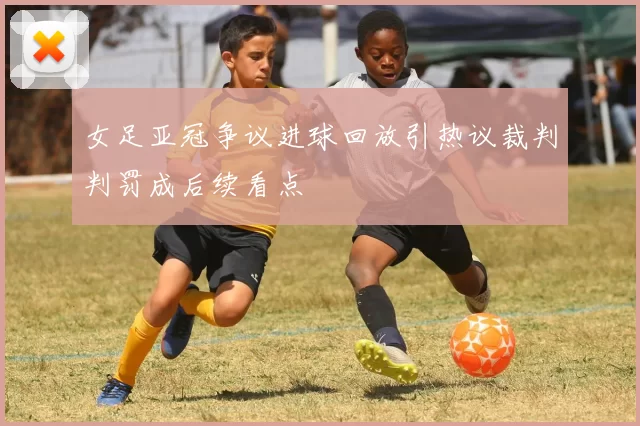 女足亚冠争议进球回放引热议裁判判罚成后续看点