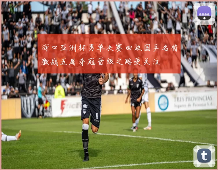 海口亚洲杯男单决赛回放国乒名将激战五局夺冠晋级之路受关注