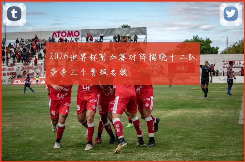 2026世界杯附加赛对阵揭晓十二队争夺三个晋级名额