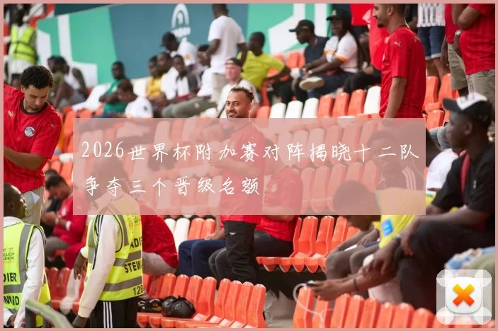 2026世界杯附加赛对阵揭晓十二队争夺三个晋级名额