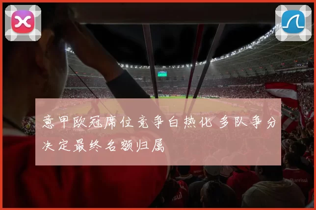 意甲欧冠席位竞争白热化 多队争分决定最终名额归属