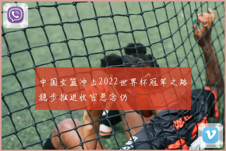 中国女篮冲击2022世界杯冠军之路稳步推进收官悬念仍