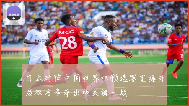 日本对阵中国世界杯预选赛直播开启双方争夺出线关键一战