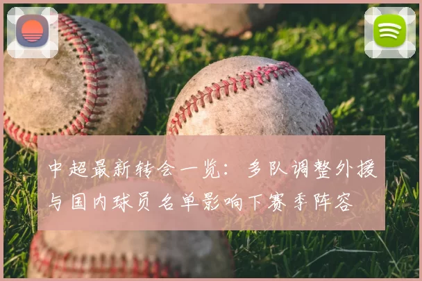 中超最新转会一览：多队调整外援与国内球员名单影响下赛季阵容