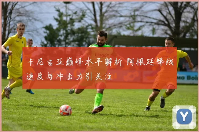 卡尼吉亚巅峰水平解析 阿根廷锋线速度与冲击力引关注