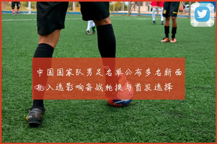 中国国家队男足名单公布多名新面孔入选影响备战轮换与首发选择