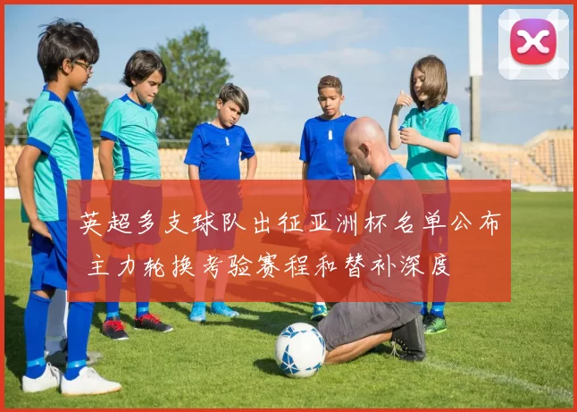 英超多支球队出征亚洲杯名单公布 主力轮换考验赛程和替补深度