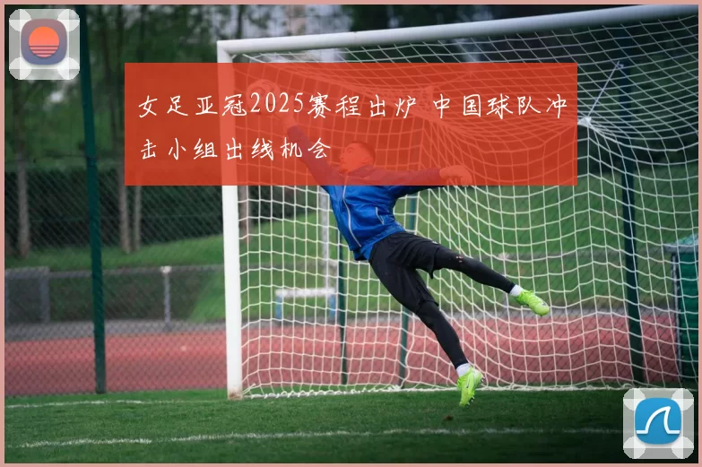 女足亚冠2025赛程出炉 中国球队冲击小组出线机会