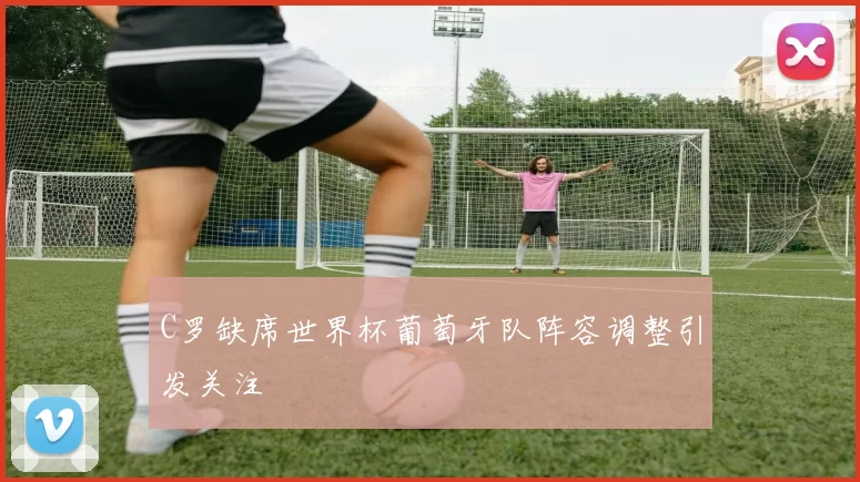 C罗缺席世界杯葡萄牙队阵容调整引发关注