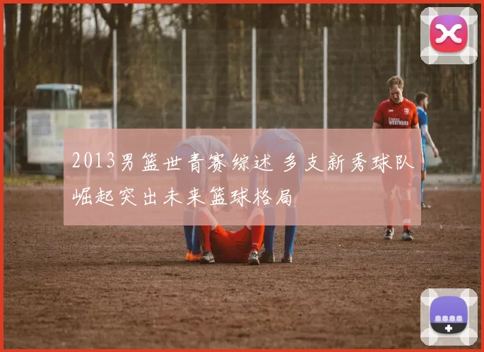 2013男篮世青赛综述 多支新秀球队崛起突出未来篮球格局