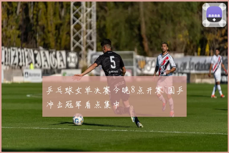 乒乓球女单决赛今晚8点开赛 国乒冲击冠军看点集中