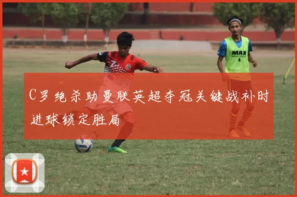 C罗绝杀助曼联英超夺冠关键战补时进球锁定胜局
