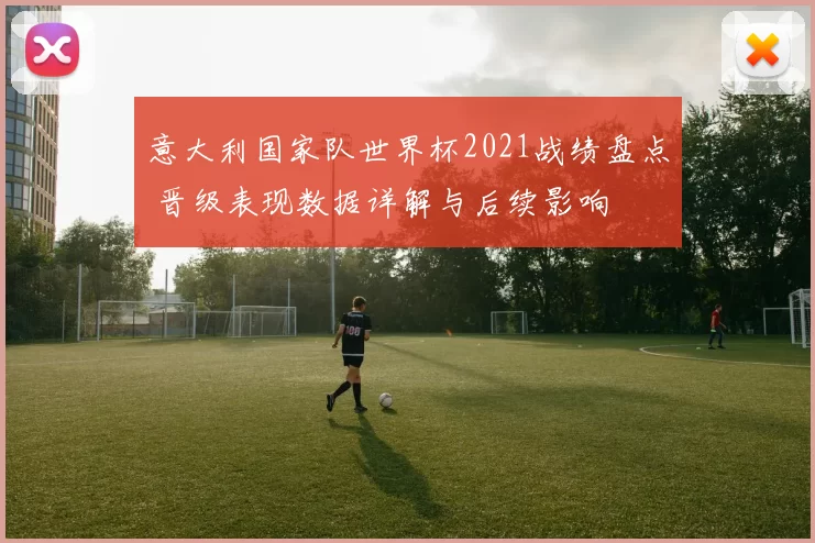 意大利国家队世界杯2021战绩盘点 晋级表现数据详解与后续影响