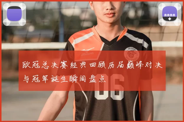 欧冠总决赛经典回顾历届巅峰对决与冠军诞生瞬间盘点
