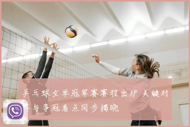乒乓球女单冠军赛赛程出炉 关键对阵与争冠看点同步揭晓