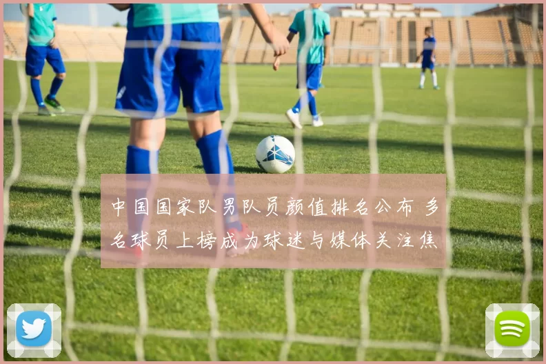 中国国家队男队员颜值排名公布 多名球员上榜成为球迷与媒体关注焦点