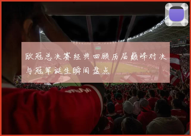 欧冠总决赛经典回顾历届巅峰对决与冠军诞生瞬间盘点