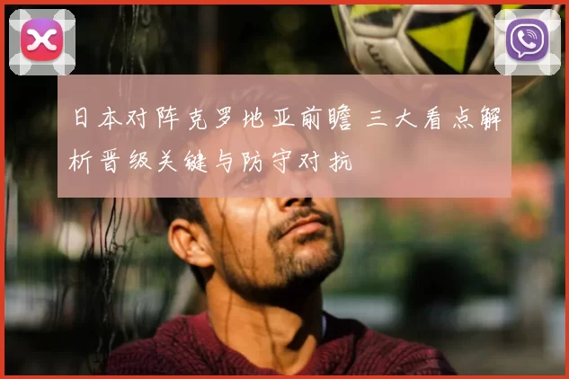 日本对阵克罗地亚前瞻 三大看点解析晋级关键与防守对抗