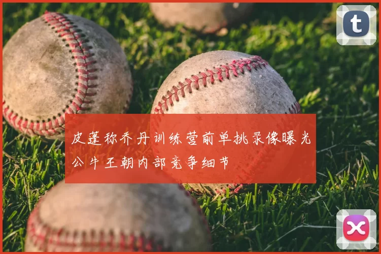 皮蓬称乔丹训练营前单挑录像曝光公牛王朝内部竞争细节