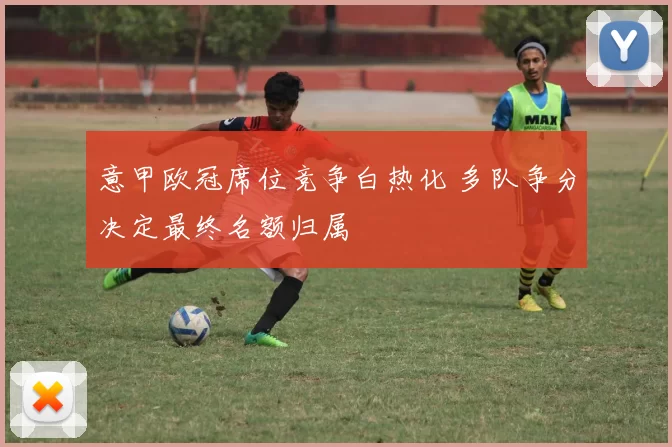 意甲欧冠席位竞争白热化 多队争分决定最终名额归属