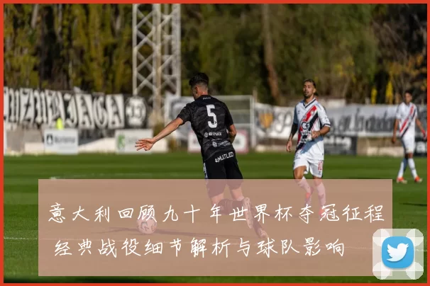 意大利回顾九十年世界杯夺冠征程 经典战役细节解析与球队影响
