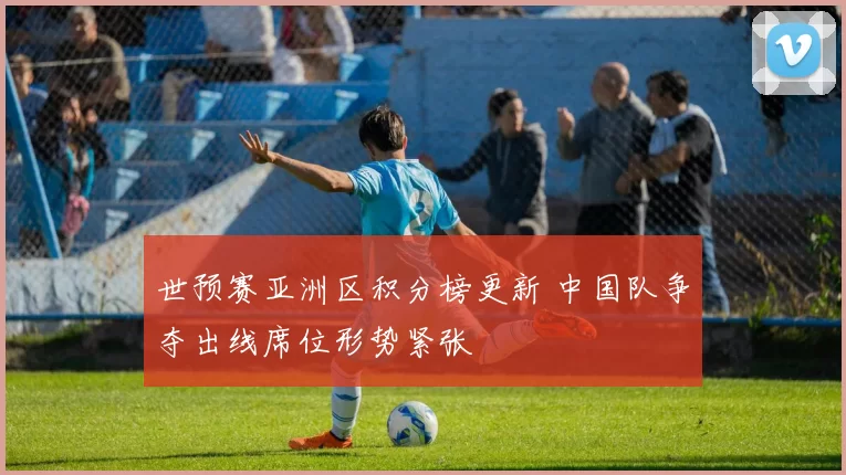 世预赛亚洲区积分榜更新 中国队争夺出线席位形势紧张