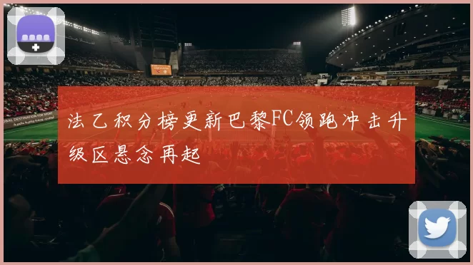 法乙积分榜更新巴黎FC领跑冲击升级区悬念再起
