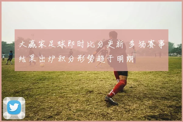 大赢家足球即时比分更新 多场赛事结果出炉积分形势趋于明朗