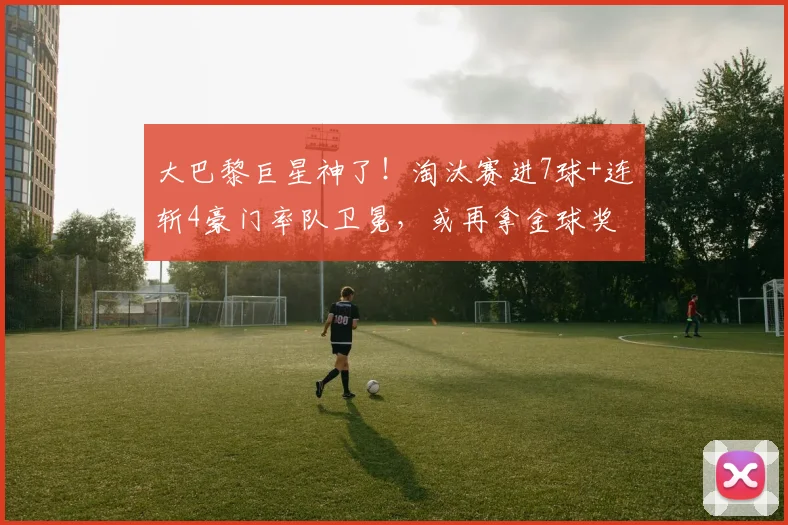 大巴黎巨星神了！淘汰赛进7球+连斩4豪门率队卫冕，或再拿金球奖