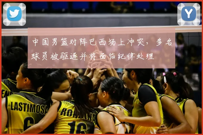 中国男篮对阵巴西场上冲突，多名球员被驱逐并将面临纪律处理