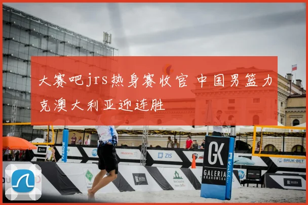 大赛吧jrs热身赛收官 中国男篮力克澳大利亚迎连胜