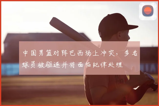 中国男篮对阵巴西场上冲突，多名球员被驱逐并将面临纪律处理